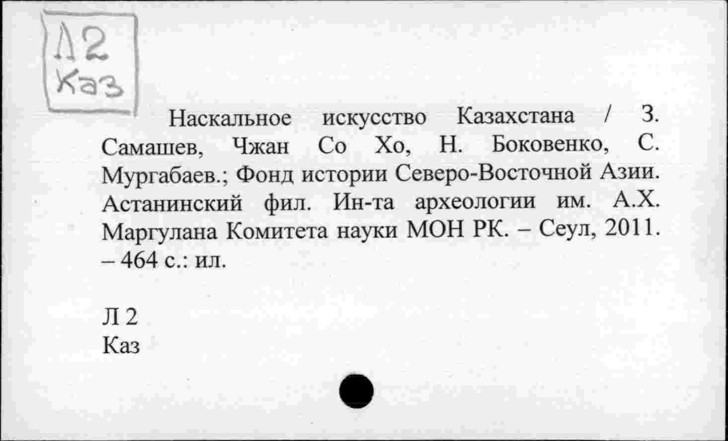 ﻿|Л2
Наскальное искусство Казахстана / 3. Самашев, Чжан Со Хо, Н. Боковенко, С. Мургабаев.; Фонд истории Северо-Восточной Азии. Астанинский фил. Ин-та археологии им. А.Х. Маргулана Комитета науки МОН РК. - Сеул, 2011. - 464 с.: ил.
Л2
Каз